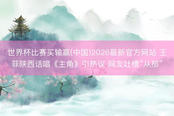 世界杯比赛买输赢(中国)2026最新官方网站 王菲陕西话唱《主角》引热议 网友吐槽“从邡”