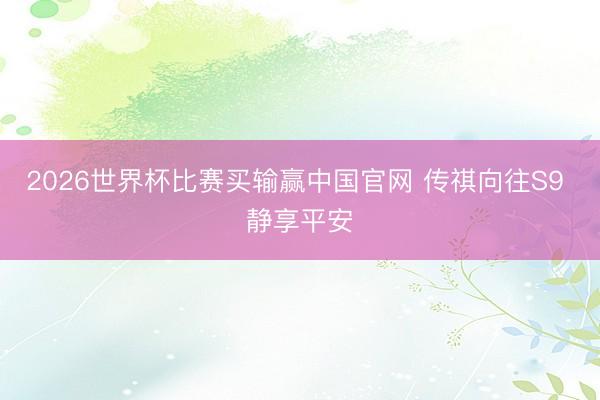 2026世界杯比赛买输赢中国官网 传祺向往S9 静享平安