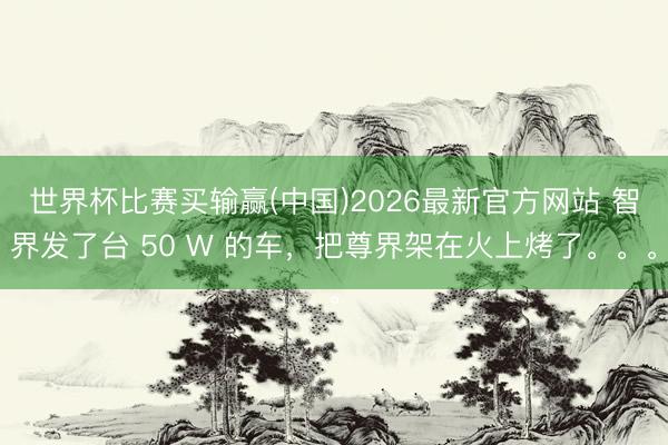 世界杯比赛买输赢(中国)2026最新官方网站 智界发了台 50 W 的车，把尊界架在火上烤了。。。