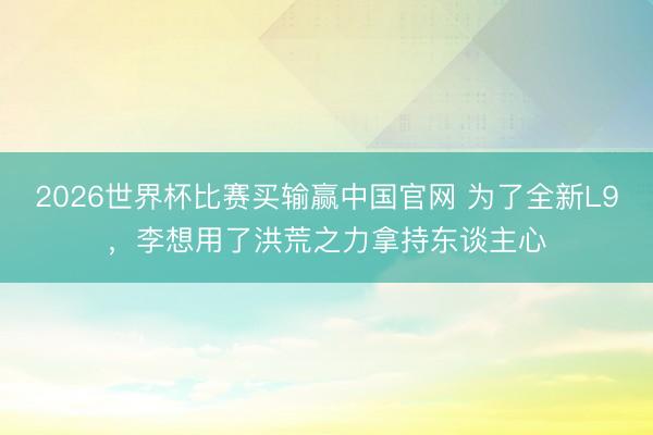 2026世界杯比赛买输赢中国官网 为了全新L9，李想用了洪荒之力拿持东谈主心