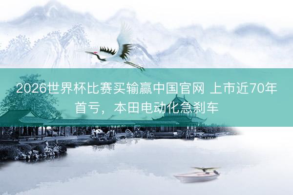2026世界杯比赛买输赢中国官网 上市近70年首亏，本田电动化急刹车