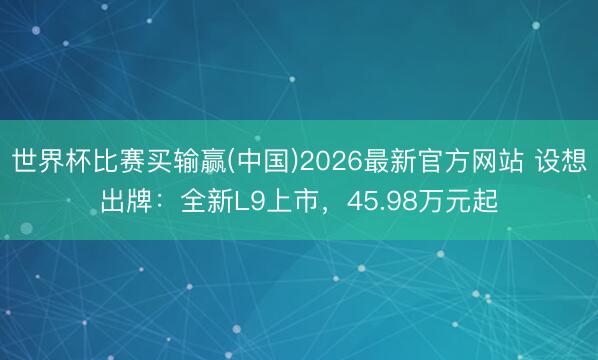 世界杯比赛买输赢(中国)2026最新官方网站 设想出牌：全新L9上市，45.98万元起