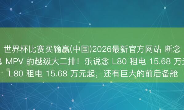 世界杯比赛买输赢(中国)2026最新官方网站 断念第三排，换来比好意思 MPV 的越级大二排！乐说念 L80 租电 15.68 万元起，还有巨大的前后备舱