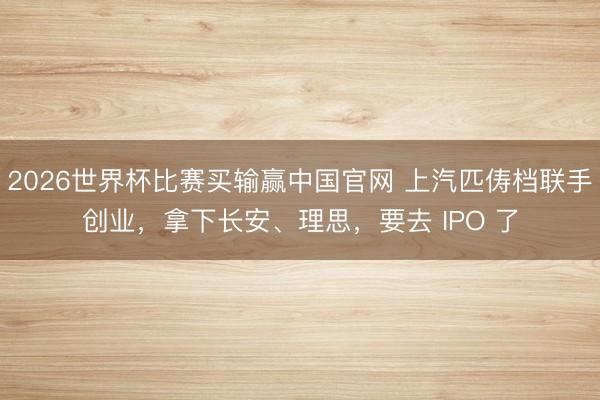 2026世界杯比赛买输赢中国官网 上汽匹俦档联手创业,拿下长安、理思,要去 IPO 了