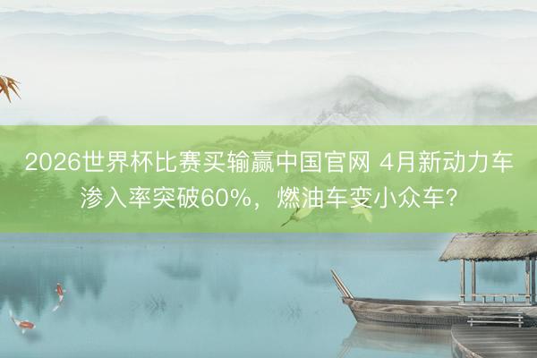 2026世界杯比赛买输赢中国官网 4月新动力车渗入率突破60%，燃油车变小众车？
