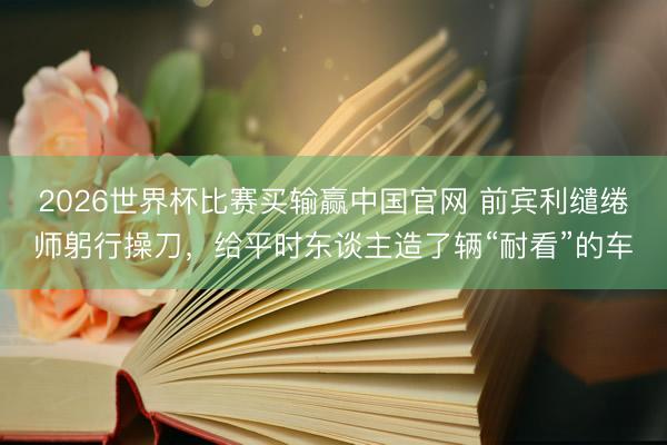 2026世界杯比赛买输赢中国官网 前宾利缱绻师躬行操刀，给平时东谈主造了辆“耐看”的车