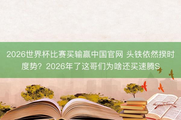 2026世界杯比赛买输赢中国官网 头铁依然揆时度势？2026年了这哥们为啥还买速腾S