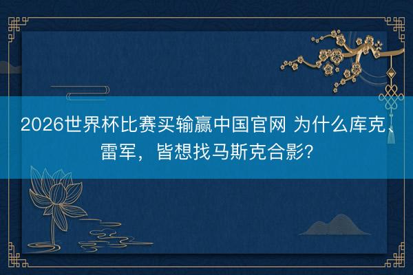 2026世界杯比赛买输赢中国官网 为什么库克、雷军,皆想找马斯克合影?