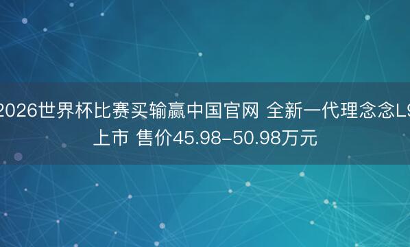 2026世界杯比赛买输赢中国官网 全新一代理念念L9上市 售价45.98-50.98万元
