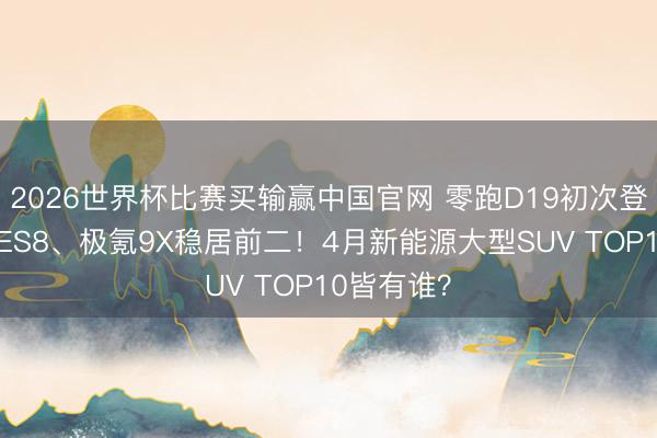 2026世界杯比赛买输赢中国官网 零跑D19初次登榜，蔚来ES8、极氪9X稳居前二！4月新能源大型SUV TOP10皆有谁？