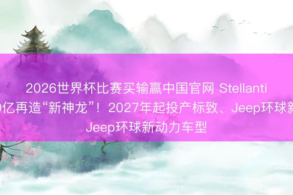 2026世界杯比赛买输赢中国官网 Stellantis、东风80亿再造“新神龙”！2027年起投产标致、Jeep环球新动力车型