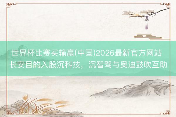 世界杯比赛买输赢(中国)2026最新官方网站 长安目的入股沉科技，沉智驾与奥迪鼓吹互助