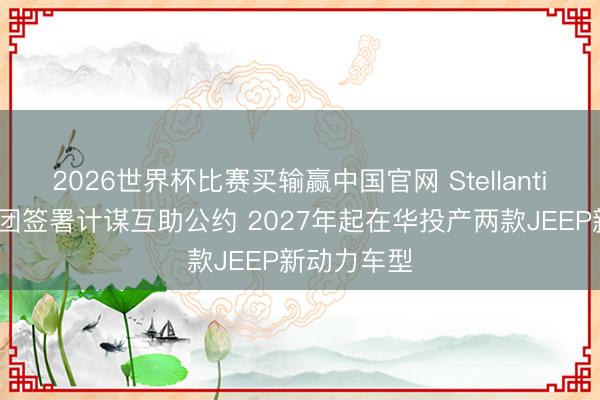2026世界杯比赛买输赢中国官网 Stellantis、东风集团签署计谋互助公约 2027年起在华投产两款JEEP新动力车型
