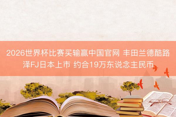 2026世界杯比赛买输赢中国官网 丰田兰德酷路泽FJ日本上市 约合19万东说念主民币