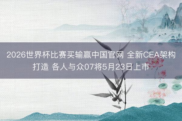 2026世界杯比赛买输赢中国官网 全新CEA架构打造 各人与众07将5月23日上市
