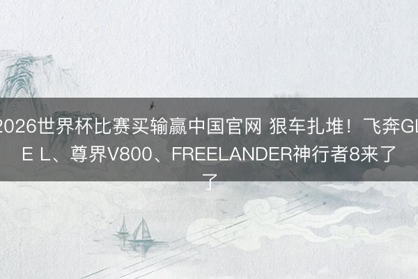 2026世界杯比赛买输赢中国官网 狠车扎堆！飞奔GLE L、尊界V800、FREELANDER神行者8来了