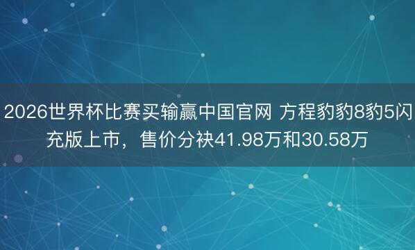 2026世界杯比赛买输赢中国官网 方程豹豹8豹5闪充版上市，售价分袂41.98万和30.58万