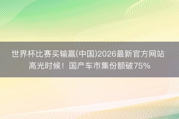 世界杯比赛买输赢(中国)2026最新官方网站 高光时候!国产车市集份额破75%