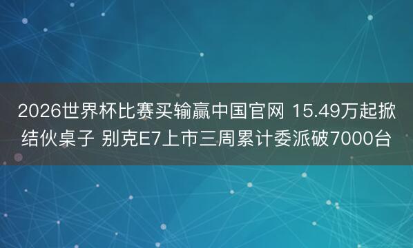 2026世界杯比赛买输赢中国官网 15.49万起掀结伙桌子 别克E7上市三周累计委派破7000台