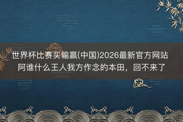 世界杯比赛买输赢(中国)2026最新官方网站 阿谁什么王人我方作念的本田，回不来了