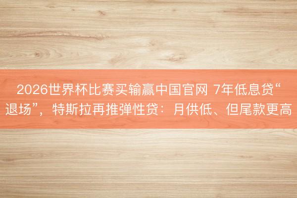 2026世界杯比赛买输赢中国官网 7年低息贷“退场”，特斯拉再推弹性贷：月供低、但尾款更高