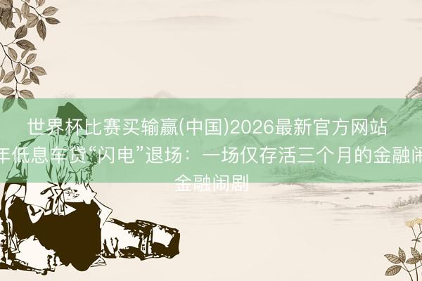 世界杯比赛买输赢(中国)2026最新官方网站 7 年低息车贷“闪电”退场：一场仅存活三个月的金融闹剧
