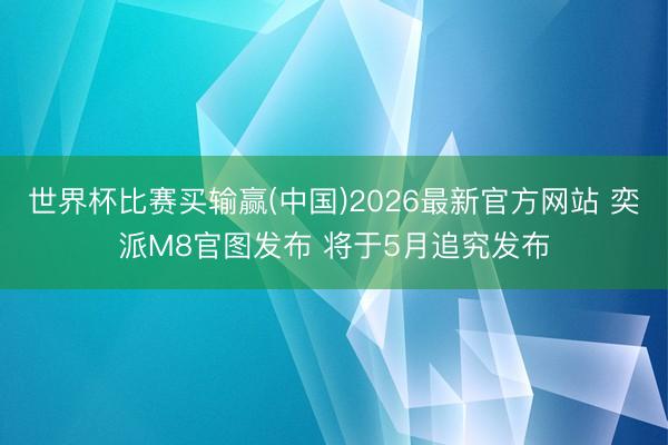 世界杯比赛买输赢(中国)2026最新官方网站 奕派M8官图发布 将于5月追究发布