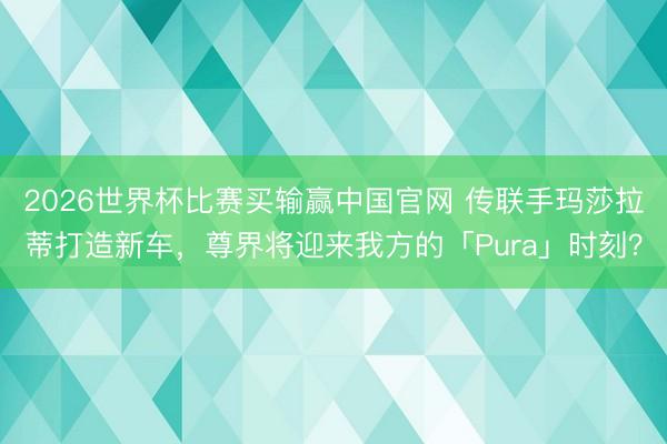 2026世界杯比赛买输赢中国官网 传联手玛莎拉蒂打造新车，尊界将迎来我方的「Pura」时刻？