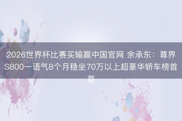 2026世界杯比赛买输赢中国官网 余承东：尊界S800一语气8个月稳坐70万以上超豪华轿车榜首