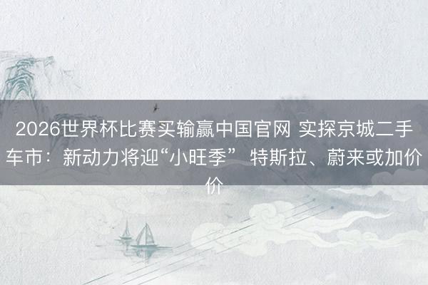 2026世界杯比赛买输赢中国官网 实探京城二手车市:新动力将迎“小旺季” 特斯拉、蔚来或加价