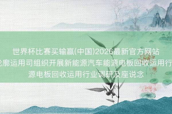 世界杯比赛买输赢(中国)2026最新官方网站 工信部节能与轮廓运用司组织开展新能源汽车能源电板回收运用行业调研及座说念