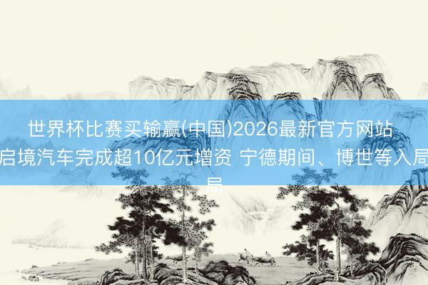 世界杯比赛买输赢(中国)2026最新官方网站 启境汽车完成超10亿元增资 宁德期间、博世等入局