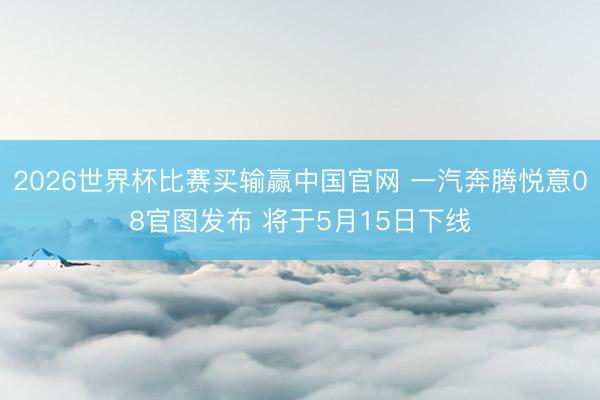 2026世界杯比赛买输赢中国官网 一汽奔腾悦意08官图发布 将于5月15日下线