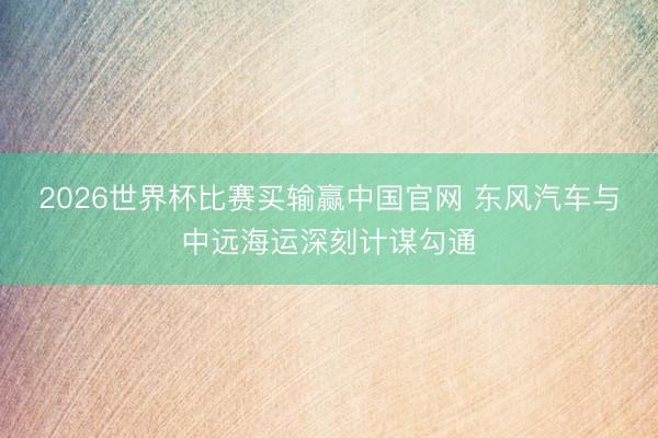 2026世界杯比赛买输赢中国官网 东风汽车与中远海运深刻计谋勾通