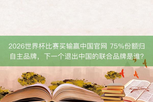 2026世界杯比赛买输赢中国官网 75%份额归自主品牌，下一个退出中国的联合品牌是谁？