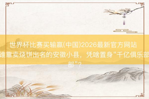世界杯比赛买输赢(中国)2026最新官方网站 阿谁靠卖烧饼出名的安徽小县，凭啥置身“千亿俱乐部”?