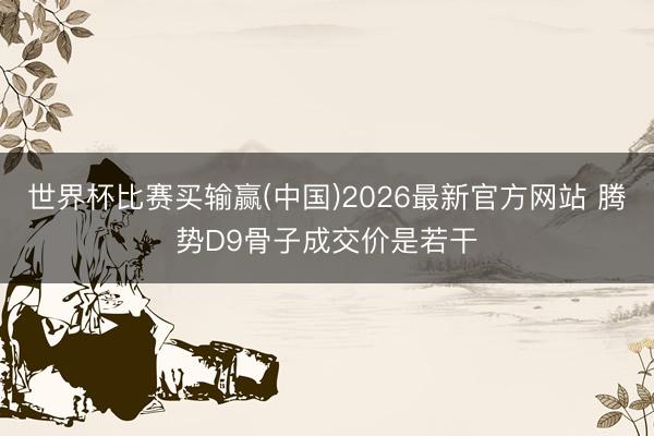 世界杯比赛买输赢(中国)2026最新官方网站 腾势D9骨子成交价是若干