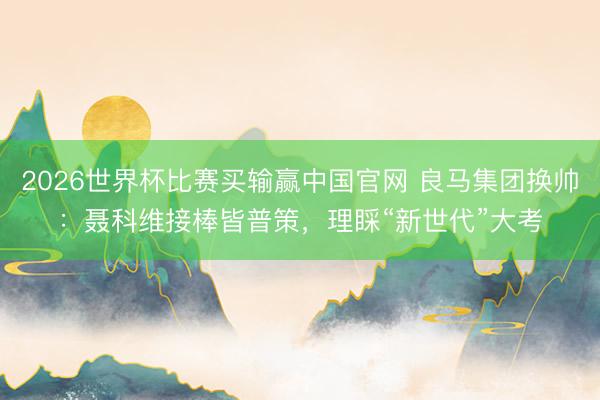 2026世界杯比赛买输赢中国官网 良马集团换帅：聂科维接棒皆普策，理睬“新世代”大考