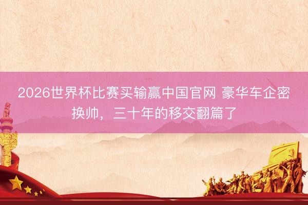 2026世界杯比赛买输赢中国官网 豪华车企密换帅，三十年的移交翻篇了
