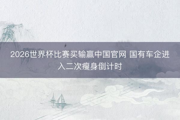 2026世界杯比赛买输赢中国官网 国有车企进入二次瘦身倒计时