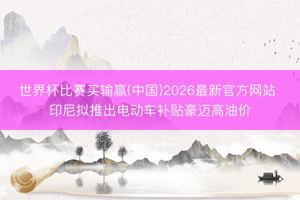 世界杯比赛买输赢(中国)2026最新官方网站 印尼拟推出电动车补贴豪迈高油价