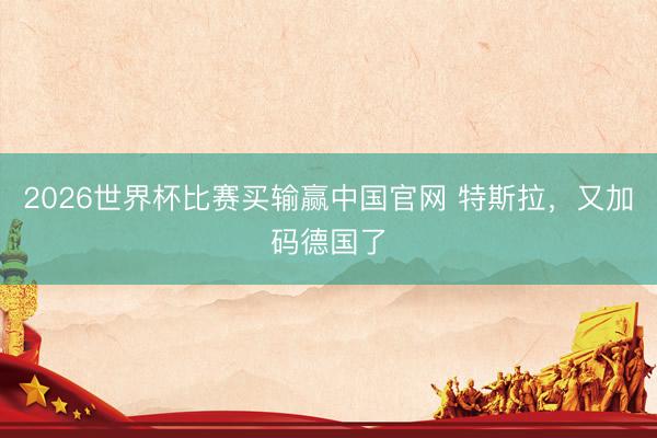 2026世界杯比赛买输赢中国官网 特斯拉,又加码德国了