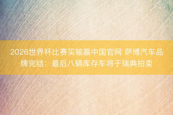 2026世界杯比赛买输赢中国官网 萨博汽车品牌完结：最后八辆库存车将于瑞典拍卖