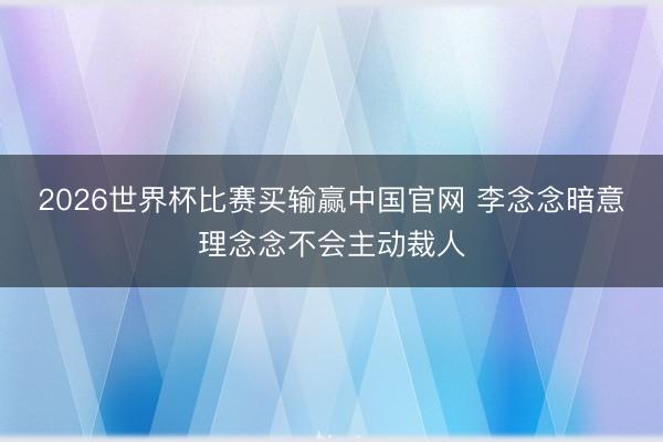 2026世界杯比赛买输赢中国官网 李念念暗意理念念不会主动裁人