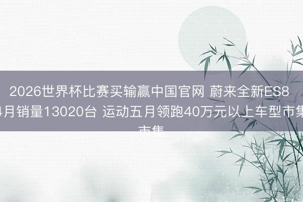 2026世界杯比赛买输赢中国官网 蔚来全新ES8 4月销量13020台 运动五月领跑40万元以上车型市集