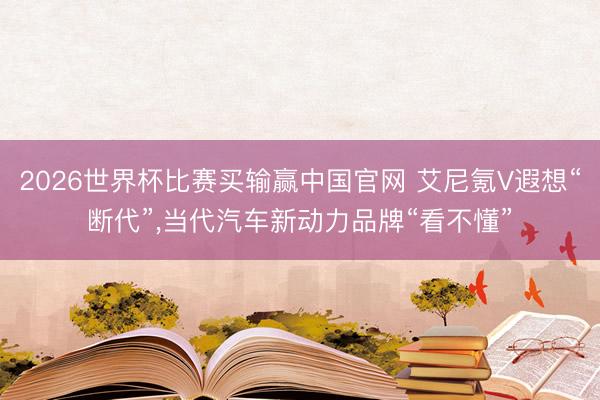 2026世界杯比赛买输赢中国官网 艾尼氪V遐想“断代”，当代汽车新动力品牌“看不懂”