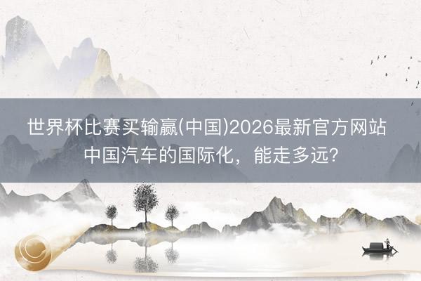 世界杯比赛买输赢(中国)2026最新官方网站 中国汽车的国际化,能走多远?