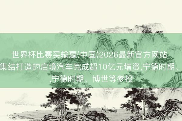 世界杯比赛买输赢(中国)2026最新官方网站 广汽与华为集结打造的启境汽车完成超10亿元增资，宁德时期、博世等参投
