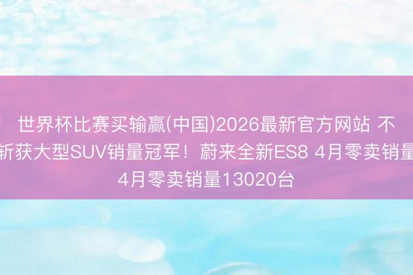 世界杯比赛买输赢(中国)2026最新官方网站 不息五个月斩获大型SUV销量冠军！蔚来全新ES8 4月零卖销量13020台