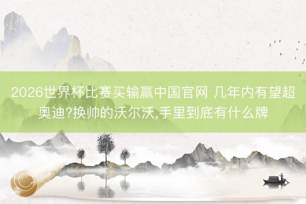 2026世界杯比赛买输赢中国官网 几年内有望超奥迪?换帅的沃尔沃,手里到底有什么牌